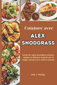 Cuisiner avec Alex Snodgrass: Guide de repas quotidiens simples, rapides et délicieux inspirés par la magie culinaire d'un maître cuisinier (French Edition)