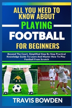 Paperback All You Need to Know about Playing Football for Beginners: Beyond The Court, Simplified Step By Step Practical Knowledge Guide To Learn And Master How Book