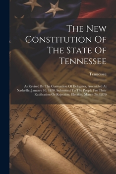 The New Constitution Of The State Of Tennessee: As Revised By The Convention Of Delegates, Assembled At Nashville, January 10, 1870. Submitted To The ... Or Rejection. Election, March 26, L870