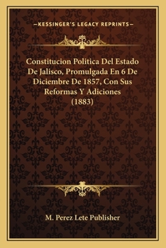 Constitucion Politica Del Estado De Jalisco, Promulgada En 6 De Diciembre De 1857, Con Sus Reformas Y Adiciones (1883)