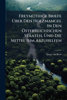 Freymüthige Briefe Über Den Holzmangel In Den Österreichischen Staaten, Und Die Mittel Ihm Abzuhelfen...