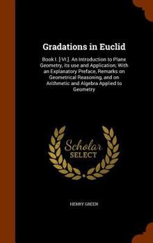 Hardcover Gradations in Euclid: Book I. [-VI.]. An Introduction to Plane Geometry, its use and Application; With an Explanatory Preface, Remarks on Ge Book