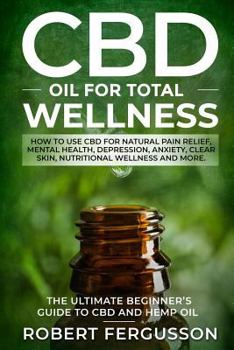 CBD Oil for Total Wellness: The Ultimate Beginner’s Guide to CBD (Cannabidiol) Oil for Natural Pain Relief, Reduction of Depression and Anxiety, Beauty, and Nutritional Wellness