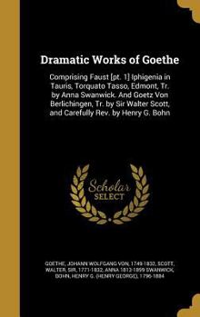 Dramatic Works of Goethe: Comprising Faust [pt. 1] Iphigenia in Tauris, Torquato Tasso, Edmont, Tr. by Anna Swanwick. And Goetz Von Berlichingen, Tr. by Sir Walter Scott, and Carefully Rev. by Henry G