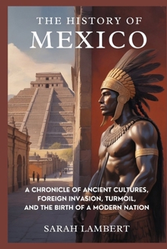 The History of Mexico: A Chronicle of Ancient Cultures, Foreign Invasion, Turmoil, and the Birth of a Modern Nation