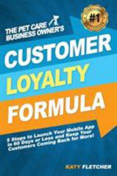 The Pet Care Business Owner's Customer Loyalty Formula: 5 Steps to Launch Your Mobile App in 60 Days or Less and Keep Your Customers Coming Back for More!