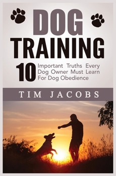 Dog Training: 10 Important Truths Every Dog Owner Must Learn For Dog Obedience: 10 Important Truths Every Dog Owner Must Learn for Dog Obedience: 10 Important Truths Every Dog Owner Must Learn For Dog