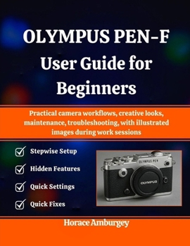 OLYMPUS PEN-F USER GUIDE FOR BEGINNERS: Practical camera workflows, creative looks, maintenance, troubleshooting, with illustrated images during work sessions