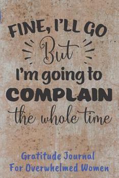 Fine I'll Go But I'm Going To Complain Gratitude Journal For Overwhelmed Women: Easy Fill In The Blank Guided Prompts (CQS.0206)