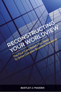 Reconstructing Your Worldview: The Four Core Beliefs You Need to Solve Complex Business Problems