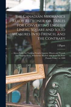 Paperback The Canadian Mechanics Ready Reckoner, or, Tables for Converting English Lineal, Square and Solid Measures Into French, and the Contrary [microform]: Book