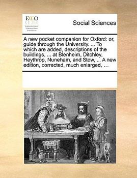 A New Pocket Companion for Oxford: Or, Guide Through the University. ... to Which Are Added, Descriptions of the Buildings, ... at Blenheim, Ditchley, Heythrop, Nuneham, and Stow, ... a New Edition, C