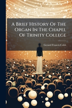 A Brief History Of The Organ In The Chapel Of Trinity College: Contributed To The Trident, June And December 1890, By Gerard F. Cobb ...