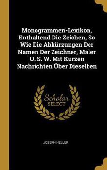 Monogrammen-Lexikon, Enthaltend Die Zeichen, So Wie Die Abk�rzungen Der Namen Der Zeichner, Maler U. S. W. Mit Kurzen Nachrichten �ber Dieselben
