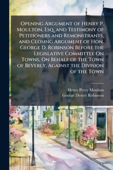 Opening Argument of Henry P. Moulton, Esq. and Testimony of Petitioners and Remonstrants, and Closing Argument of Hon. George D. Robinson Before the ... of Beverly, Against the Division of the Town