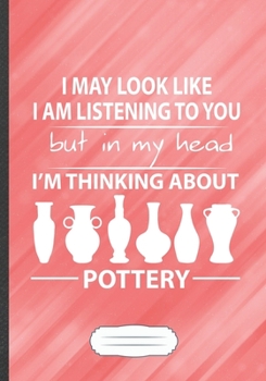 I May Look Like I Am Listening to You but in My Head I'm Thinking About Pottery: Funny Pottery Lover Lined Notebook Journal For Teacher Maker, Inspirational Gift Idea Modern B5 7x10 110 Pages