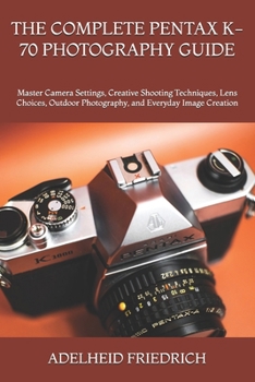THE COMPLETE PENTAX K-70 PHOTOGRAPHY GUIDE: Master Camera Settings, Creative Shooting Techniques, Lens Choices, Outdoor Photography, and Everyday Image Creation