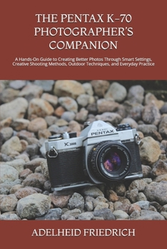 THE PENTAX K-70 PHOTOGRAPHER’S COMPANION: A Hands-On Guide to Creating Better Photos Through Smart Settings, Creative Shooting Methods, Outdoor Techniques, and Everyday Practice