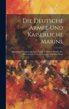Die Deutsche Armee und Kaiserliche Marine: Einteilung, Truppen, Quartier-Stand, Landwehr-Bezirke etc. nebst Gesetz vom 11. Februar 1888 betreffend.