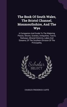 The Book of South Wales, the Bristol Channel, Monmouthshire, and the Wye: A Companion and Guide to the Watering Places, Shores, Scenery, Antiquities, Towns, Railways, Mineral Districts, Lakes and Stre