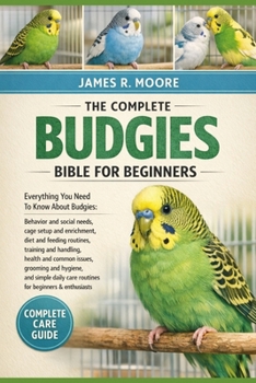 THE COMPLETE BUDGIES BIBLE FOR BEGINNERS: Everything You Need To Know About Budgies: Behavior and social needs, cage setup and enrichment..simple daily care routines for beginners & enthusiasts