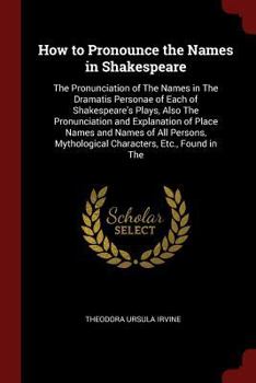 How to Pronounce the Names in Shakespeare: The Pronunciation of The Names in The Dramatis Personae of Each of Shakespeare's Plays, Also The Pronunciation and Explanation of Place Names and Names of Al