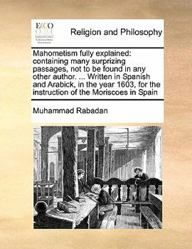 Mahometism Fully Explained: Containing Many Surprizing Passages, not to be Found in any Other Author. ... Written in Spanish and Arabick, in the Year ... for the Instruction of the Moriscoes in Spain