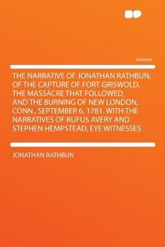 The Narrative of Jonathan Rathbun, of the Capture of Fort Griswold, the Massacre That Followed, and the Burning of New London, Conn., September 6, ... Avery and Stephen Hempstead, Eye Witnesses