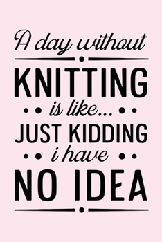 A Day Without Knitting is Like Just Kidding I Have No Idea: Knitting Lined Notebook, Journal, Organizer, Diary, Composition Notebook, Gifts for Knitting Lovers