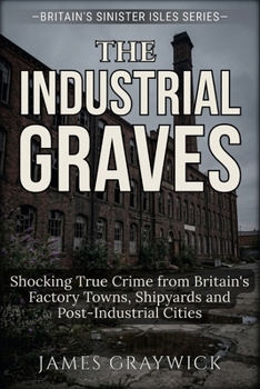 The Industrial Graves: Shocking True Crime from Britain's Factory Towns, Shipyards and Post-Industrial Cities (Britain’s Sinister Isles)