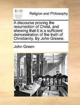 A discourse proving the resurrection of Christ, and shewing that it is a sufficient demonstration of the truth of Christianity. By John Greene.