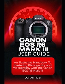 CANON EOS R6 MARK III USER GUIDE: AN ILLUSTRATIVE HANDBOOK TO MASTERING PHOTOGRAPHY AND VIDEOGRAPHY WITH CANON EOS R6 MARK III