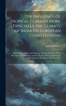 The Influence of Tropical Climates More Especially the Climate of India On European Constitutions: The Principal Effects and Diseases Thereby Induced, ... in Hot Climates: Rendered Obvious to Eu