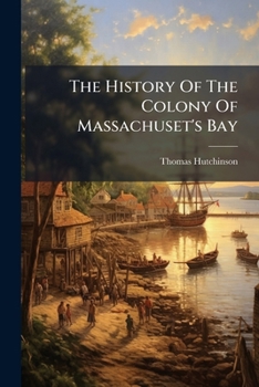 The History Of The Colony Of Massachuset's Bay: From The First Settlement Thereof In 1628, Until Its Incorporation ... In 1691. By Mr. Hutchinson, ...
