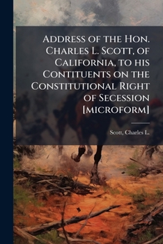 Address of the Hon. Charles L. Scott, of California, to his Contituents on the Constitutional Right of Secession [microform]