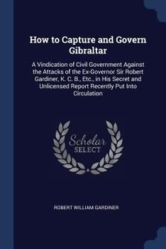 Paperback How to Capture and Govern Gibraltar: A Vindication of Civil Government Against the Attacks of the Ex-Governor Sir Robert Gardiner, K. C. B., Etc., in Book