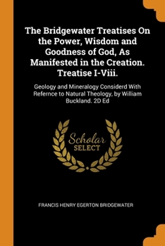 The Bridgewater Treatises On the Power, Wisdom and Goodness of God, As Manifested in the Creation. Treatise I-Viii.: Geology and Mineralogy Considerd ... Natural Theology, by William Buckland. 2D Ed