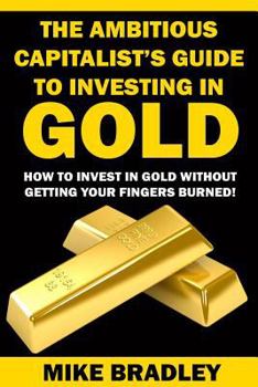 Paperback The Ambitious Capitalist's Guide to Investing in GOLD: How to Invest in GOLD without Getting Your Fingers Burned! Book