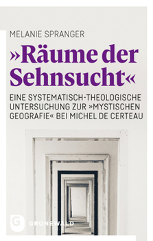 'Raume Der Sehnsucht': Eine Systematisch-Theologische Untersuchung Zur 'Mystischen Geografie' Bei Michel de Certeau