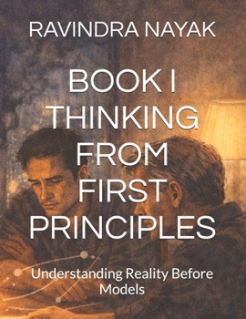 BOOK I THINKING FROM FIRST PRINCIPLES: Understanding Reality Before Models (Thinking Systems for an Uncertain World A First, Second, and Third Principles Journey into Modern Intelligence)