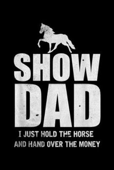 Show Dad I just hold the horse and hand over the money: Mens Horse Show Dad Funny Horse Father's Day Gift Journal/Notebook Blank Lined Ruled 6x9 100 Pages