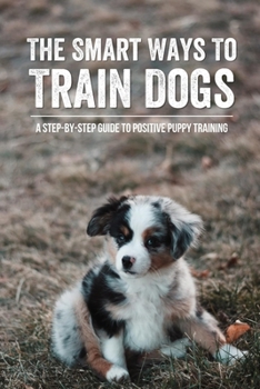 Paperback The Smart Ways To Train Dogs: A Step-By-Step Guide To Positive Puppy Training: Training Tips For Your New Dog Book