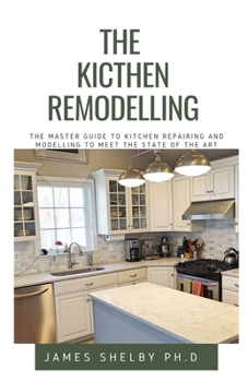 THE KICTHEN REMODELLING: THE MASTER GUIDE TO KITCHEN REPAIRING AND MODELLING TO MEET THE STATE OF THE ART