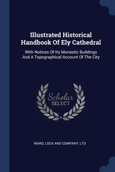 Illustrated Historical Handbook Of Ely Cathedral: With Notices Of Its Monastic Buildings And A Topographical Account Of The City