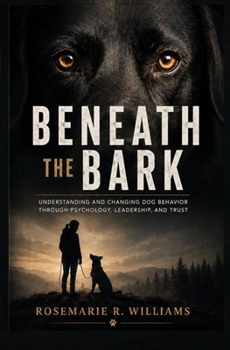 BENEATH THE BARK: Understanding and Changing Dog Behavior Through Psychology, Leadership, and Trust