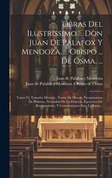 Hardcover Obras Del Ilustrissimo ... Don Juan De Palafox Y Mendoza, ... Obispo ... De Osma, ...: Tomo Vi, Tratados Misticos: Varon De Deseos, Peregrinacion De P [Spanish] Book