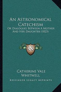 Paperback An Astronomical Catechism: Or Dialogues Between A Mother And Her Daughter (1823) Book