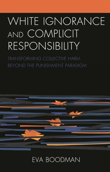 Hardcover White Ignorance and Complicit Responsibility: Transforming Collective Harm beyond the Punishment Paradigm Book