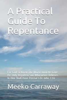 A Practical Guide To Repentance: For God so loved The World Until He Gave His Only Begotten Son Whosoever Believes In Him Shall Have Eternal Life John 3:16