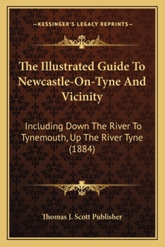 Paperback The Illustrated Guide To Newcastle-On-Tyne And Vicinity: Including Down The River To Tynemouth, Up The River Tyne (1884) Book